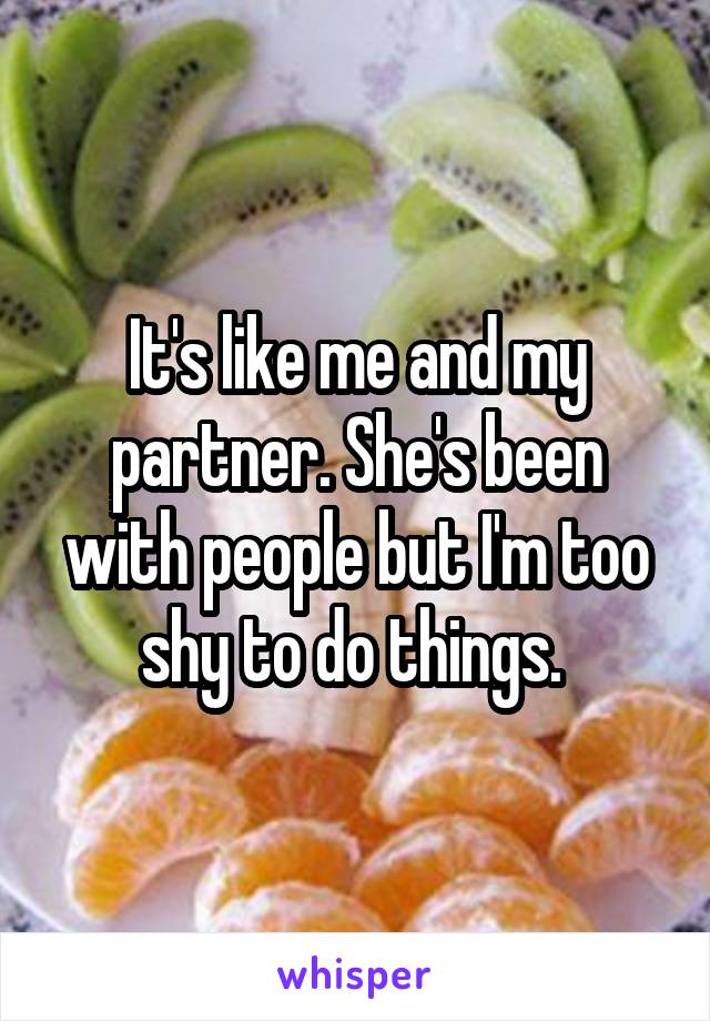 It's like me and my partner. She's been with people but I'm too shy to do things. 