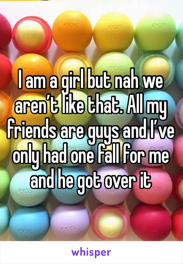 I am a girl but nah we aren’t like that. All my friends are guys and I’ve only had one fall for me and he got over it 