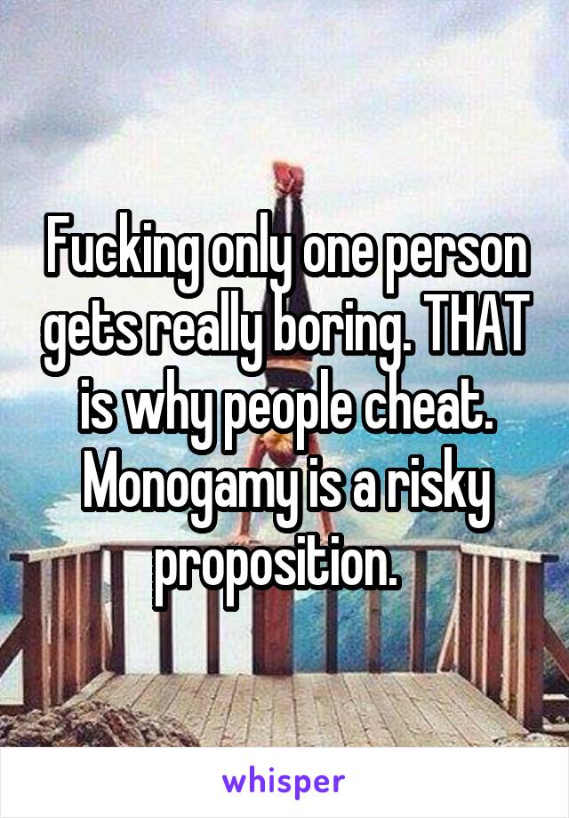 Fucking only one person gets really boring. THAT is why people cheat. Monogamy is a risky proposition.  