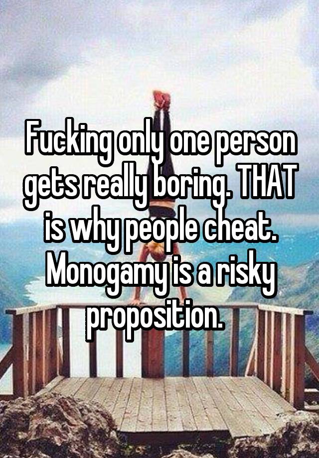 Fucking only one person gets really boring. THAT is why people cheat. Monogamy is a risky proposition.  