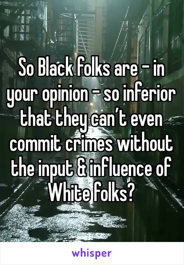 So Black folks are - in your opinion - so inferior that they can’t even commit crimes without the input & influence of White folks?