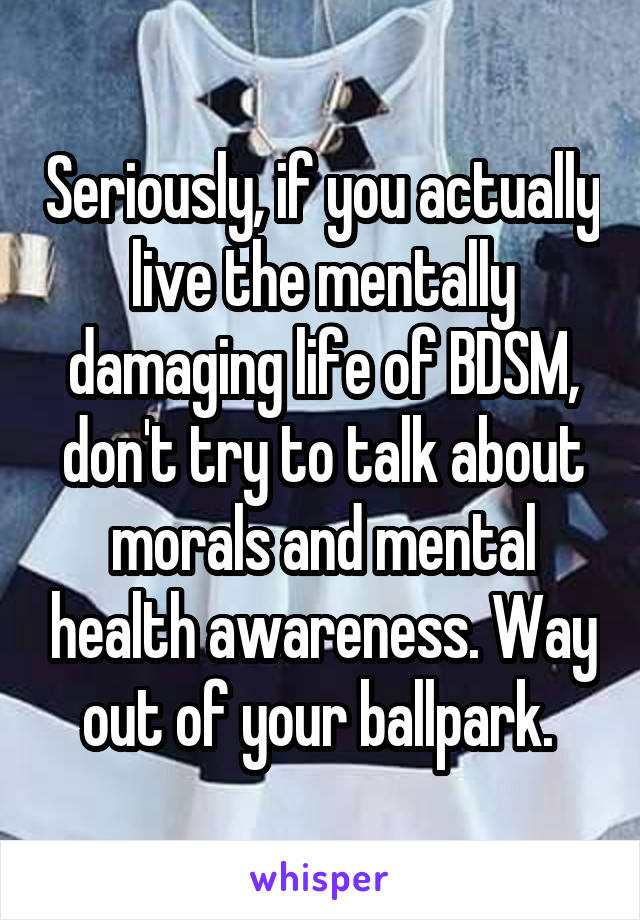 Seriously, if you actually live the mentally damaging life of BDSM, don't try to talk about morals and mental health awareness. Way out of your ballpark. 