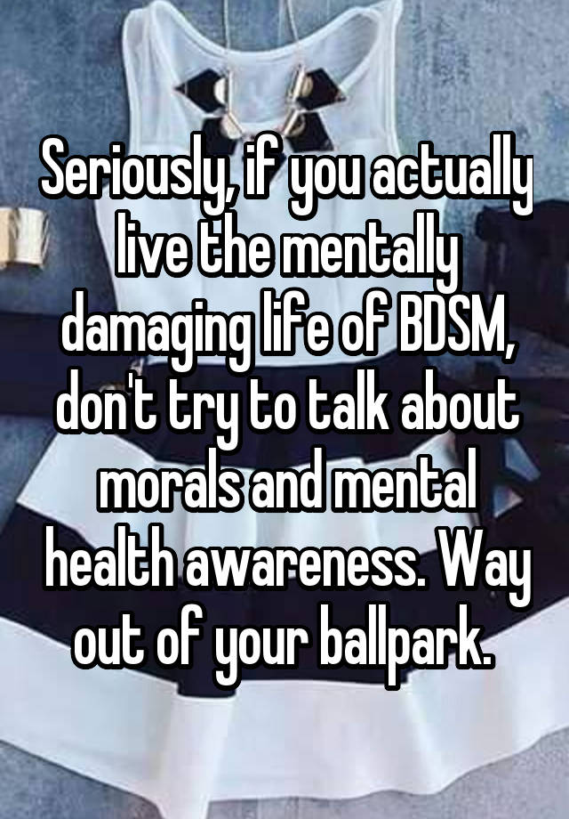 Seriously, if you actually live the mentally damaging life of BDSM, don't try to talk about morals and mental health awareness. Way out of your ballpark. 