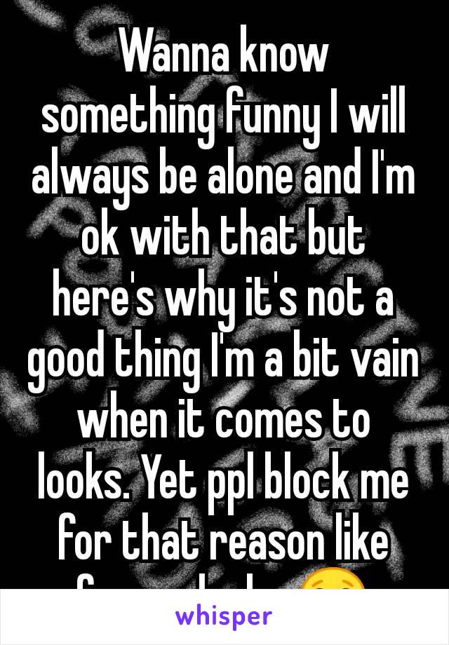 Wanna know something funny I will always be alone and I'm ok with that but here's why it's not a good thing I'm a bit vain when it comes to looks. Yet ppl block me for that reason like for my looks 😂