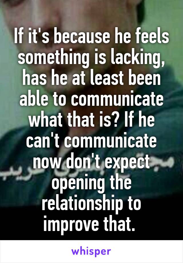 If it's because he feels something is lacking, has he at least been able to communicate what that is? If he can't communicate now don't expect opening the relationship to improve that. 