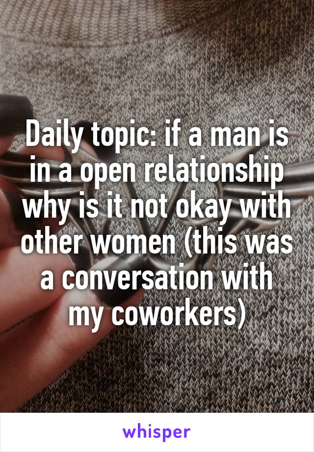 Daily topic: if a man is in a open relationship why is it not okay with other women (this was a conversation with my coworkers)