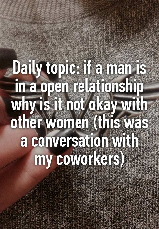 Daily topic: if a man is in a open relationship why is it not okay with other women (this was a conversation with my coworkers)