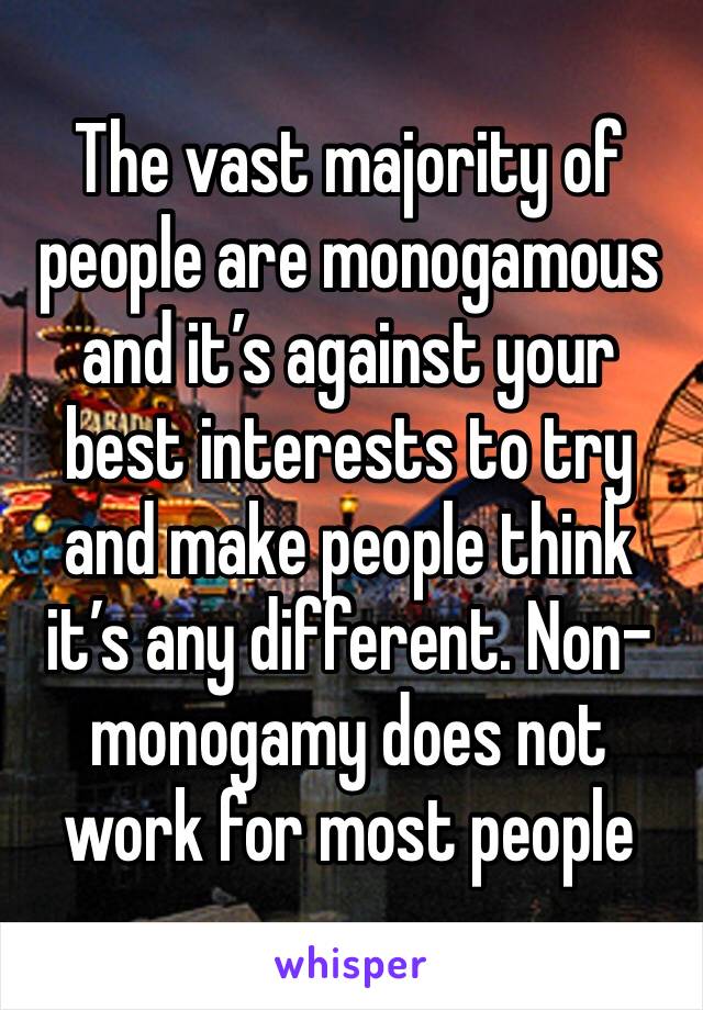 The vast majority of people are monogamous and it’s against your best interests to try and make people think it’s any different. Non-monogamy does not work for most people