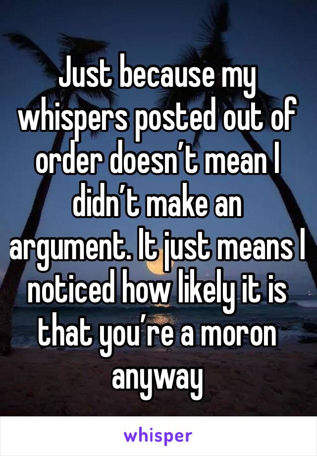 Just because my whispers posted out of order doesn’t mean I didn’t make an argument. It just means I noticed how likely it is that you’re a moron anyway 