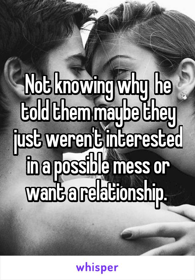 Not knowing why  he told them maybe they just weren't interested in a possible mess or want a relationship. 