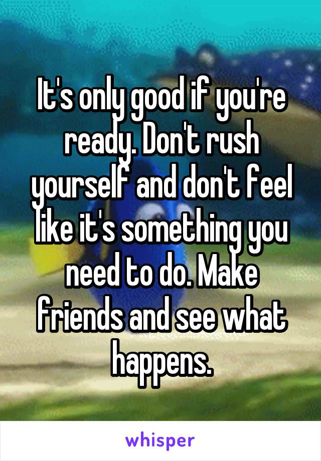 It's only good if you're ready. Don't rush yourself and don't feel like it's something you need to do. Make friends and see what happens.