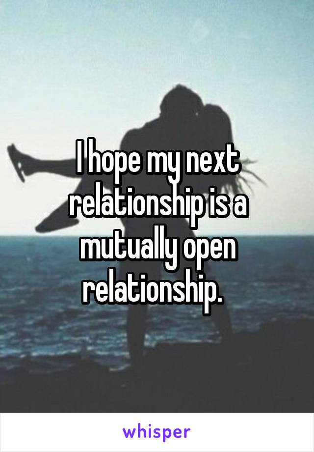 I hope my next relationship is a mutually open relationship.  