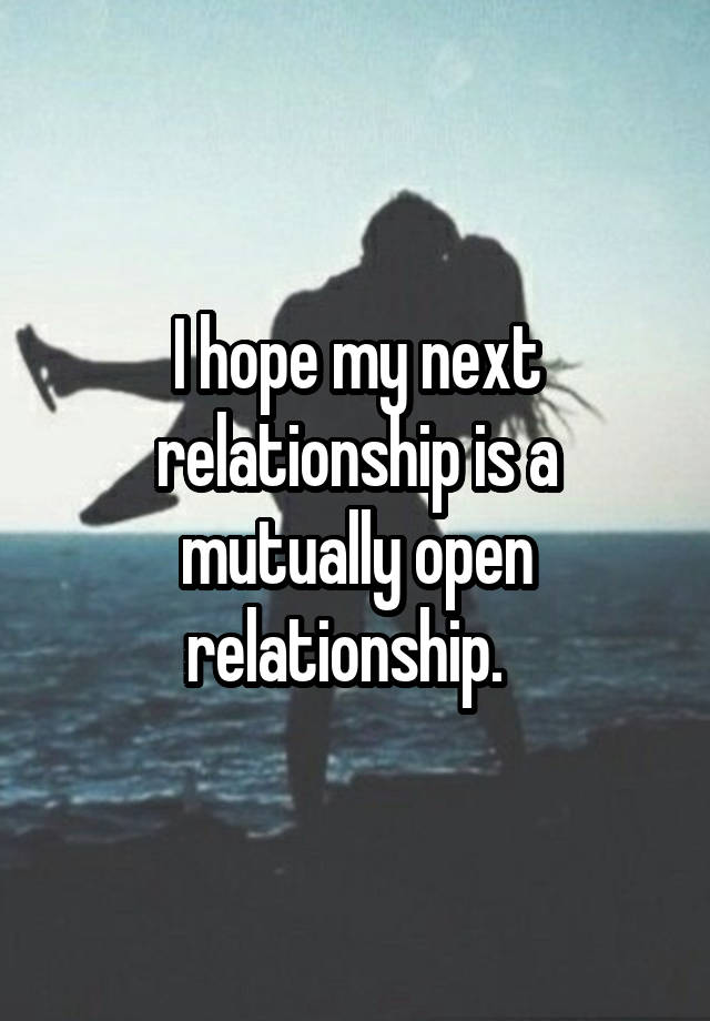 I hope my next relationship is a mutually open relationship.  