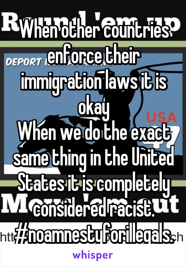 When other countries enforce their immigration laws it is okay
When we do the exact same thing in the United States it is completely considered racist.
#noamnestyforillegals.