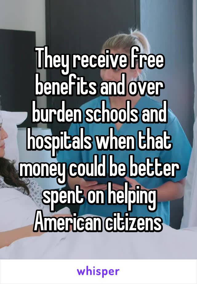 They receive free benefits and over burden schools and hospitals when that money could be better spent on helping American citizens 