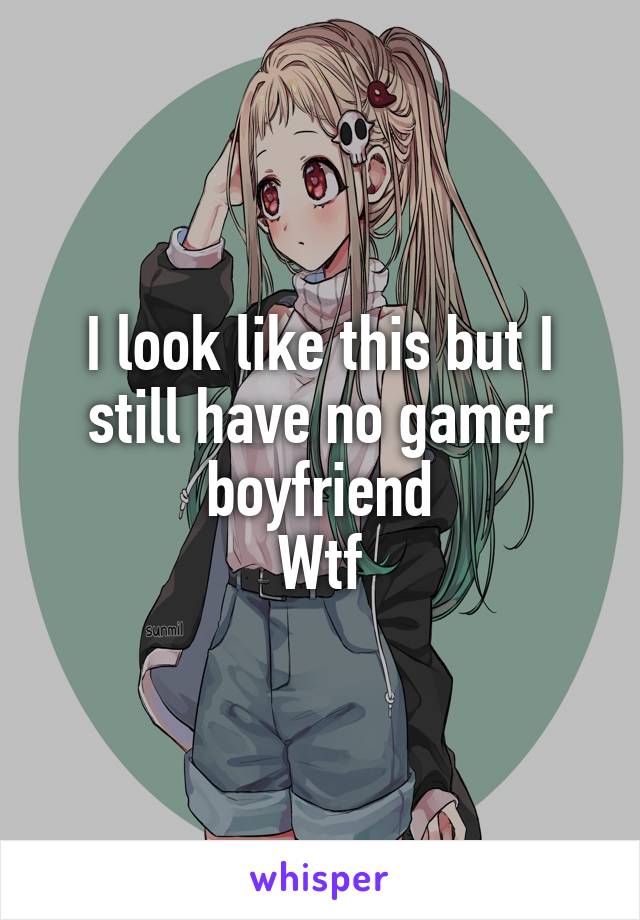 I look like this but I still have no gamer boyfriend
Wtf