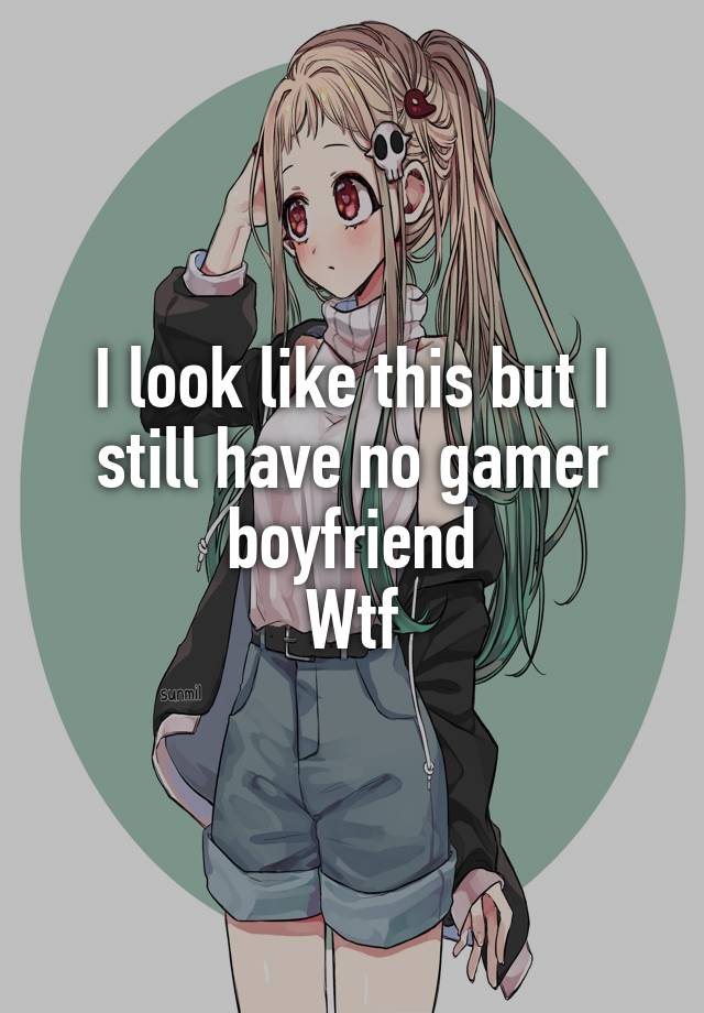 I look like this but I still have no gamer boyfriend
Wtf