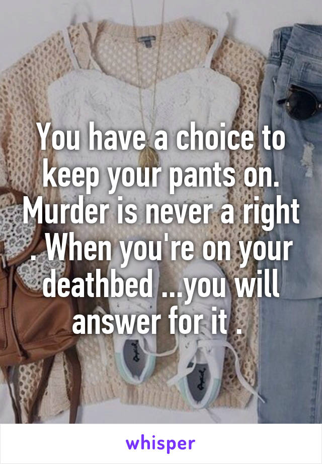 You have a choice to keep your pants on. Murder is never a right . When you're on your deathbed ...you will answer for it . 