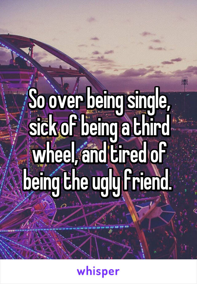 So over being single, sick of being a third wheel, and tired of being the ugly friend. 