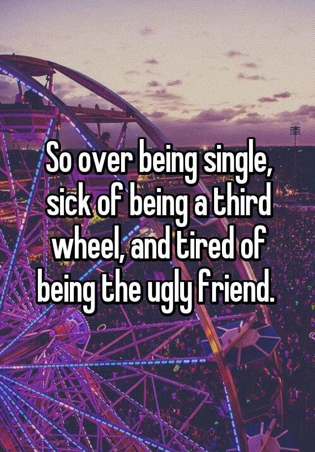 So over being single, sick of being a third wheel, and tired of being the ugly friend. 