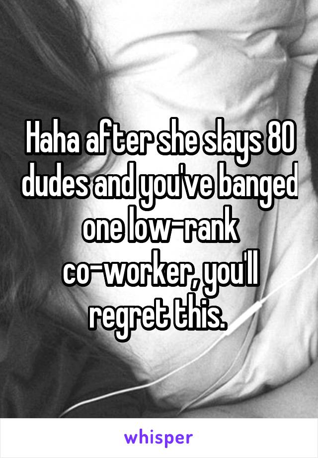 Haha after she slays 80 dudes and you've banged one low-rank co-worker, you'll regret this. 