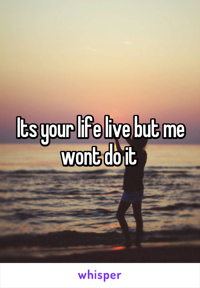 Its your life live but me wont do it 