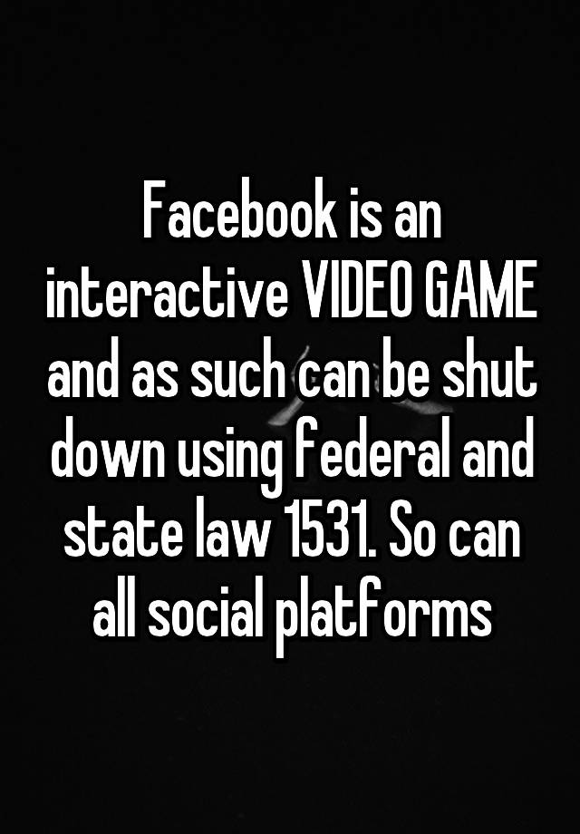 Facebook is an interactive VIDEO GAME and as such can be shut down using federal and state law 1531. So can all social platforms