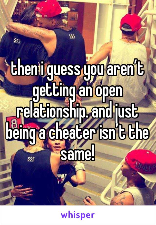 then i guess you aren’t getting an open relationship. and just being a cheater isn’t the same! 