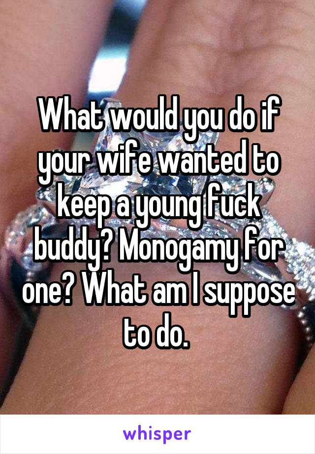 What would you do if your wife wanted to keep a young fuck buddy? Monogamy for one? What am I suppose to do. 