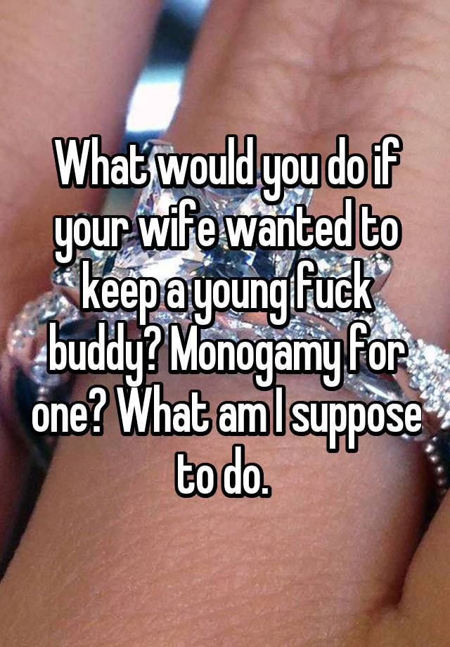 What would you do if your wife wanted to keep a young fuck buddy? Monogamy for one? What am I suppose to do. 