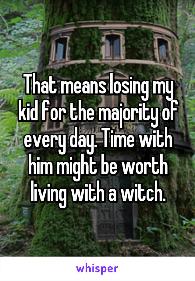 That means losing my kid for the majority of every day. Time with him might be worth living with a witch.