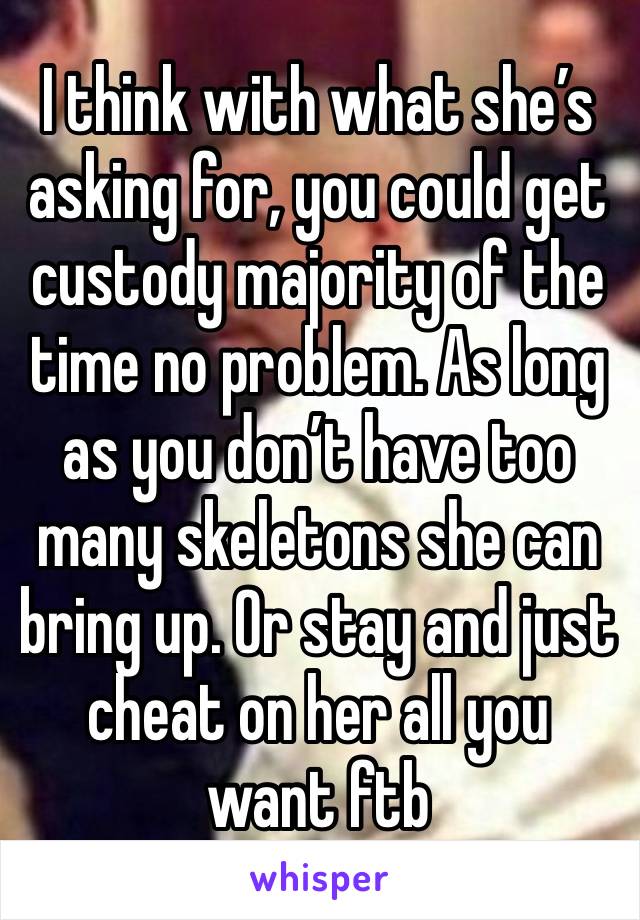 I think with what she’s asking for, you could get custody majority of the time no problem. As long as you don’t have too many skeletons she can bring up. Or stay and just cheat on her all you want ftb