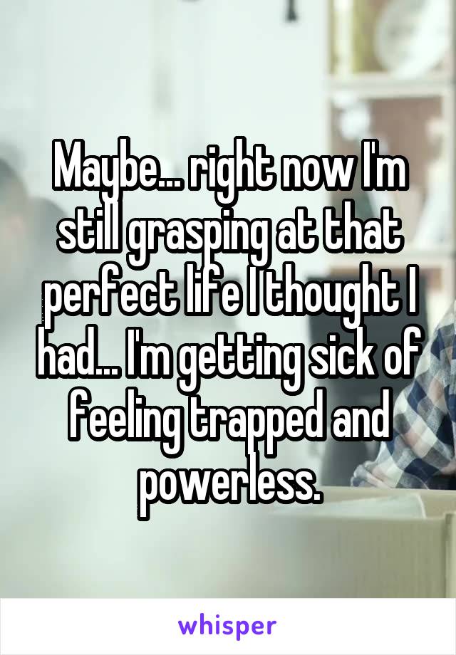 Maybe... right now I'm still grasping at that perfect life I thought I had... I'm getting sick of feeling trapped and powerless.