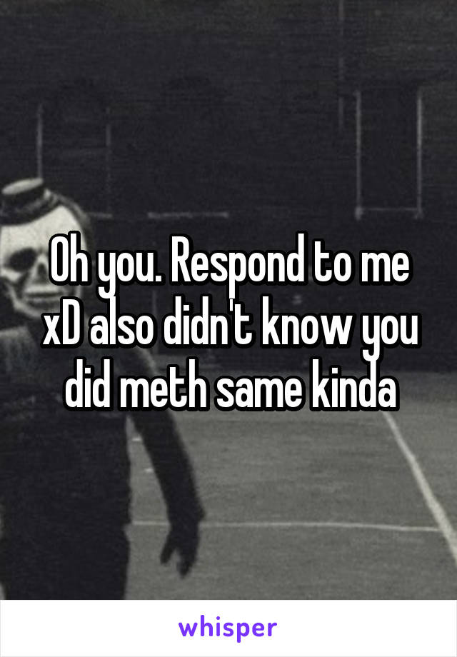 Oh you. Respond to me xD also didn't know you did meth same kinda