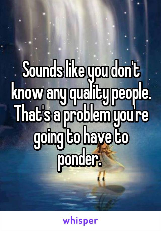 Sounds like you don't know any quality people. That's a problem you're going to have to ponder. 