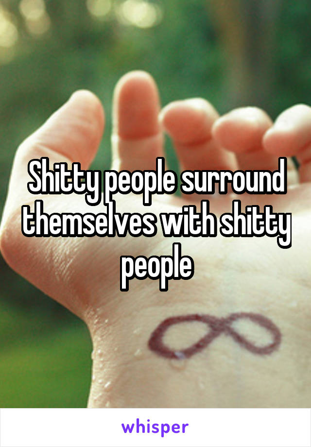 Shitty people surround themselves with shitty people