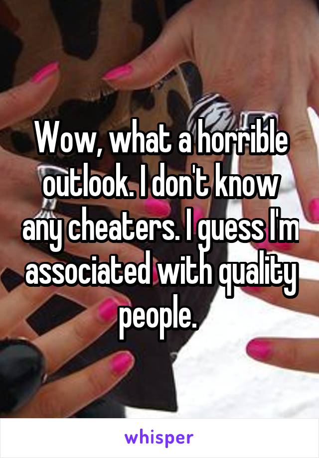 Wow, what a horrible outlook. I don't know any cheaters. I guess I'm associated with quality people. 