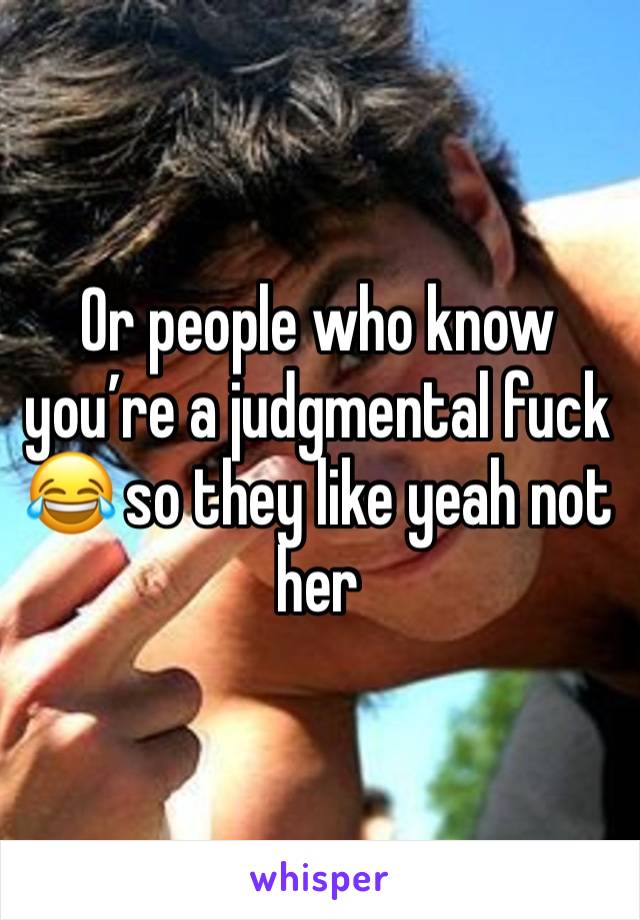 Or people who know you’re a judgmental fuck 😂 so they like yeah not her 