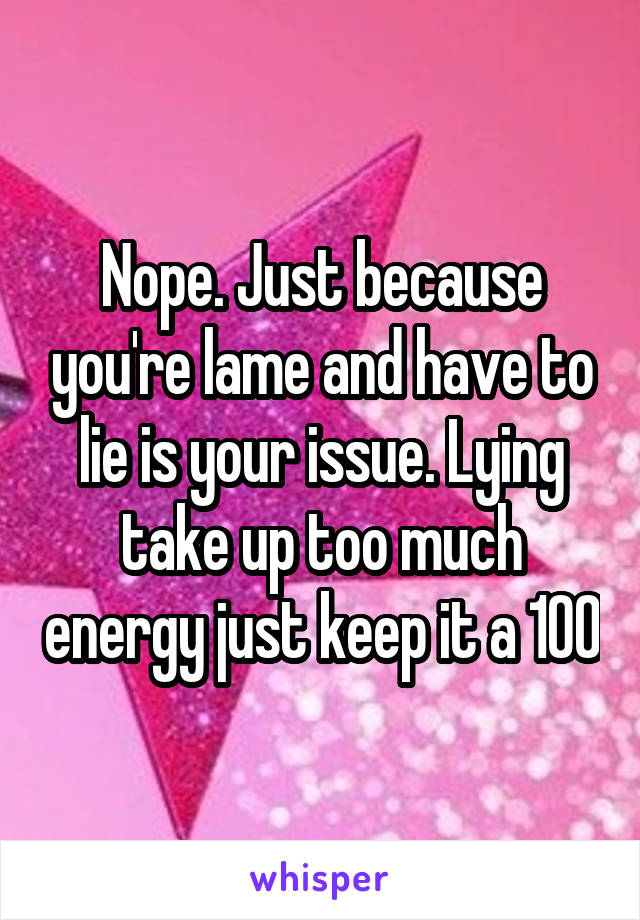 Nope. Just because you're lame and have to lie is your issue. Lying take up too much energy just keep it a 100