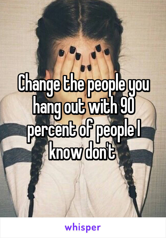 Change the people you hang out with 90 percent of people I know don't 