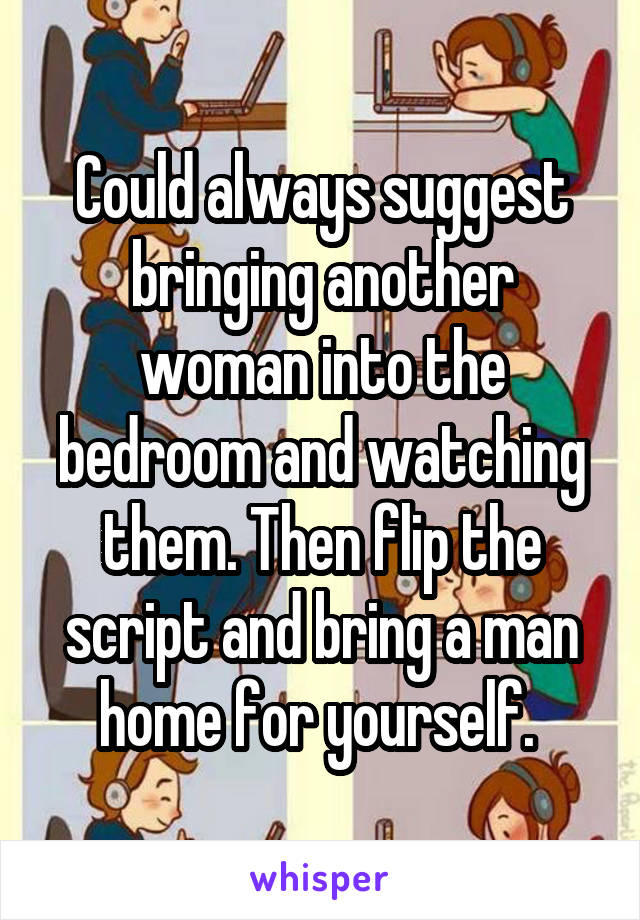 Could always suggest bringing another woman into the bedroom and watching them. Then flip the script and bring a man home for yourself. 