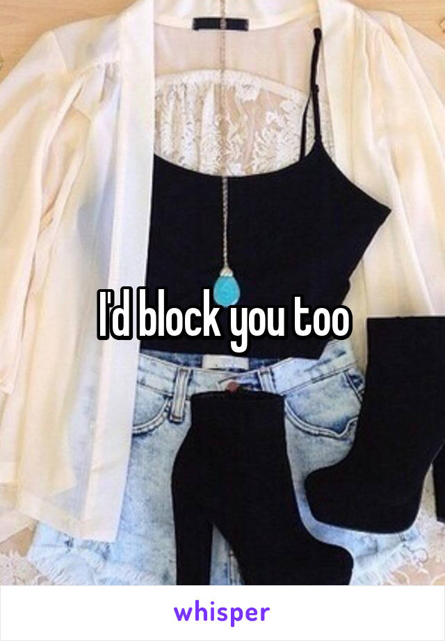 I'd block you too