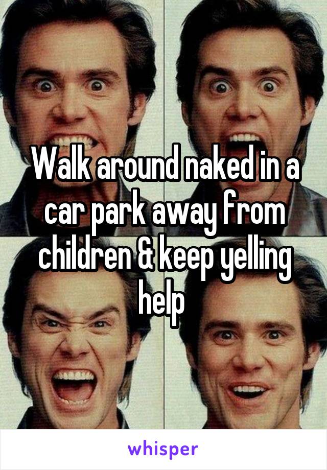 Walk around naked in a car park away from children & keep yelling help 