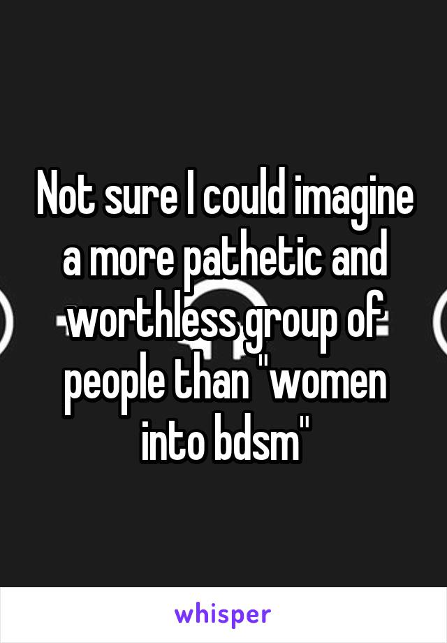 Not sure I could imagine a more pathetic and worthless group of people than "women into bdsm"