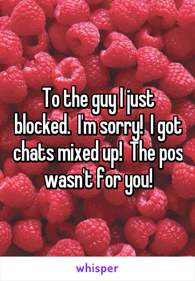 To the guy I just blocked.  I'm sorry!  I got chats mixed up!  The pos wasn't for you!