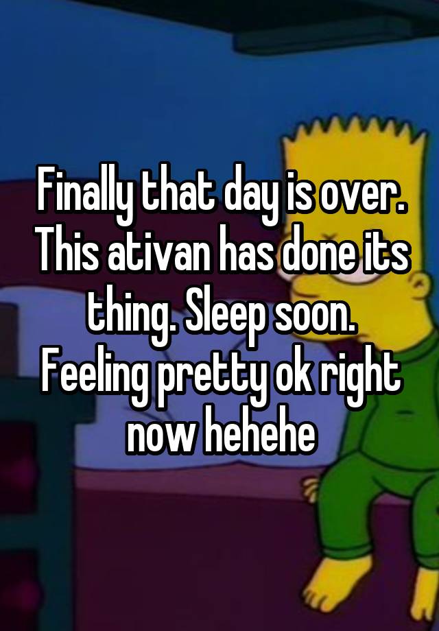 Finally that day is over. This ativan has done its thing. Sleep soon.
Feeling pretty ok right now hehehe