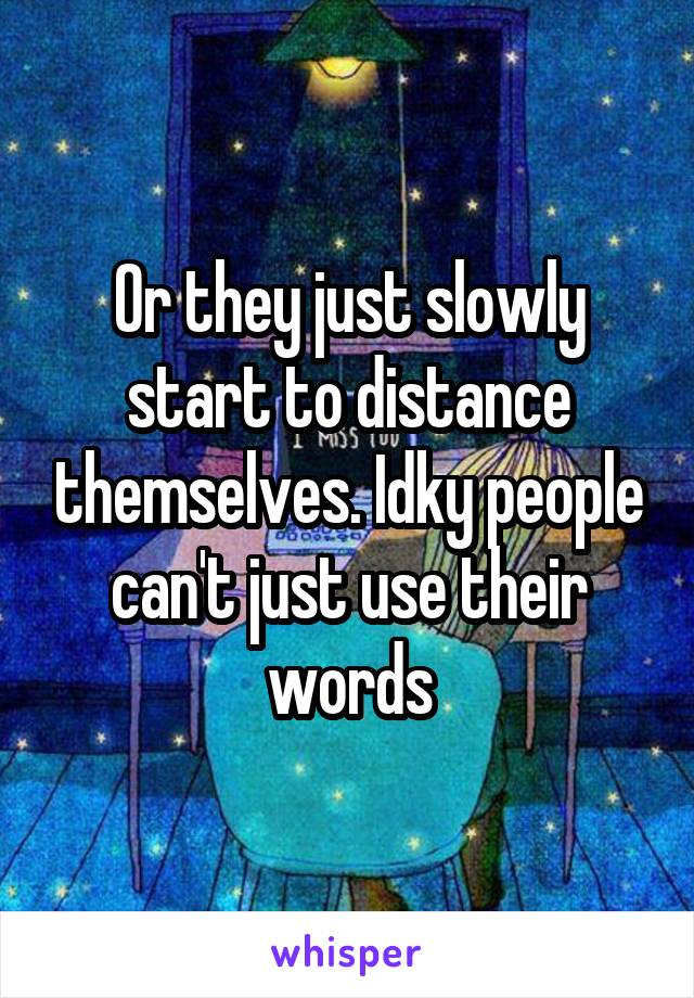 Or they just slowly start to distance themselves. Idky people can't just use their words