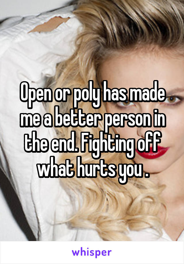 Open or poly has made me a better person in the end. Fighting off what hurts you .