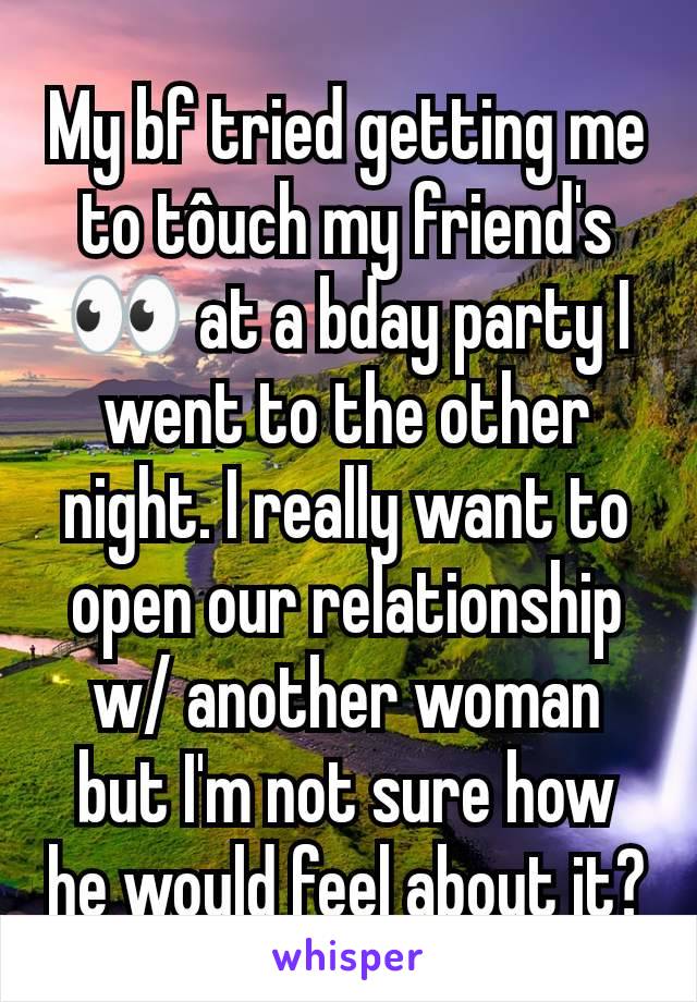 My bf tried getting me to tôuch my friend's 👀 at a bday party I went to the other night. I really want to open our relationship w/ another woman but I'm not sure how he would feel about it?