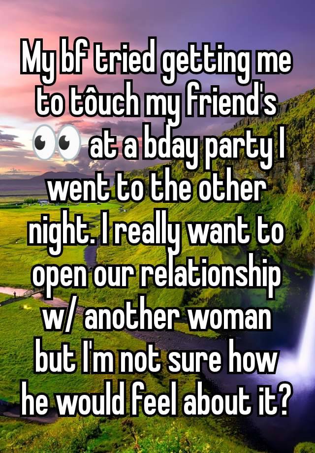 My bf tried getting me to tôuch my friend's 👀 at a bday party I went to the other night. I really want to open our relationship w/ another woman but I'm not sure how he would feel about it?